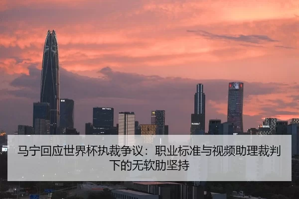 马宁回应世界杯执裁争议：职业标准与视频助理裁判下的无软肋坚持